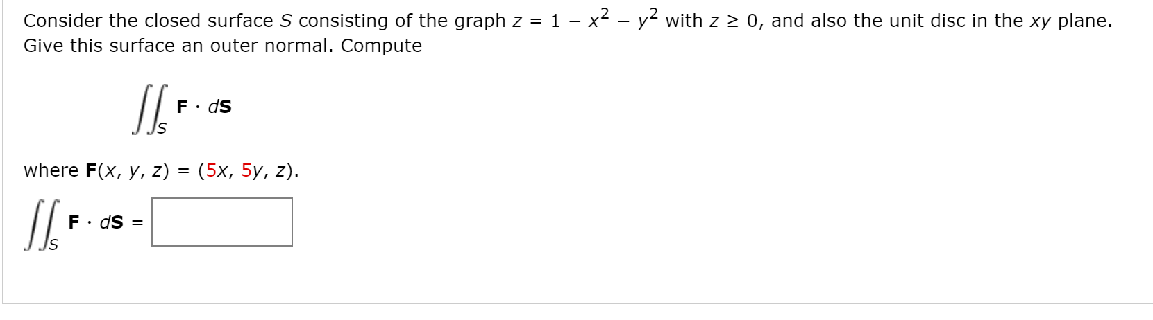 Consider the closed surface S consisting of the graph z = 1 - x2 - y2 with z 2 0, and also the unit disc in the xy plane.
Give this surface an outer normal. Compute
ds
where F(x, y, z) 3D (5х, 5у, z).
F• dS =
