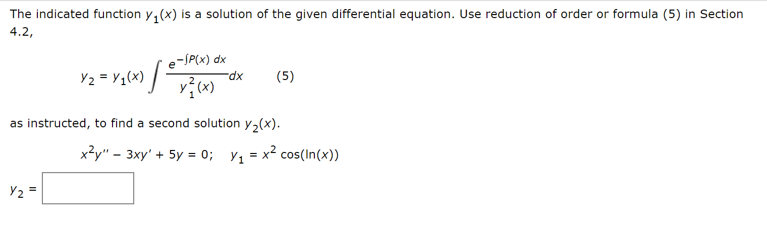 ### Differential Equations: Finding a Second Solution

The indicated function \( y_1(x) \) is a solution of the given differential equation. Use reduction of order or formula (5) in Section 4.2:

\[ y_2 = y_1(x) \int \frac{e^{-\int P(x) \, dx}}{y_1^2(x)} \, dx \tag{5} \]

as instructed, to find a second solution \( y_2(x) \).

Given the differential equation and initial solution:

\[ x^2y'' - 3xy' + 5y = 0 \]
\[ y_1 = x^2 \cos(\ln(x)) \]

Find \( y_2 \):

\[ y_2 = \boxed{} \]

#### Explanation

In this context, we are dealing with a second-order linear homogeneous differential equation. The function \( y_1(x) = x^2 \cos(\ln(x)) \) is given as one solution. The formula provided (5) allows us to find a second, linearly independent solution \( y_2(x) \) using the method of reduction of order.

The steps to solve this would involve:
1. Identifying \( P(x) \) from the standard form of the differential equation.
2. Integrating \( P(x) \) and applying it in the exponential term.
3. Solving the integral to find \( y_2(x) \).