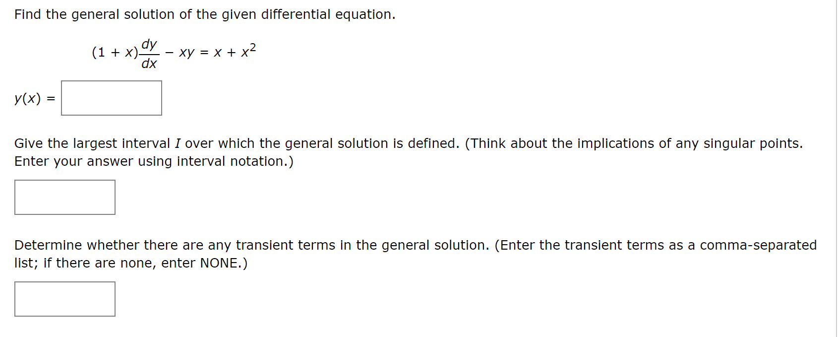 Find the general solution of the given differential equation.
(1 + x)dy
dx
ху 3D х + x
У(x) %3
Give the largest interval I over which the general solution is defined. (Think about the implications of any singular points.
Enter your answer using interval notation.)
Determine whether there are any transient terms in the general solution. (Enter the transient terms as a comma-separated
list; if there are none, enter NONE.)
