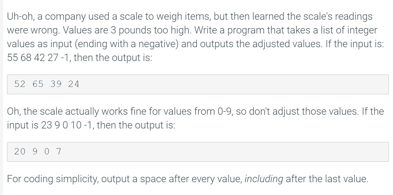 Uh-oh, a company used a scale to weigh items, but then learned the scale's readings
were wrong. Values are 3 pounds too high. Write a program that takes a list of integer
values as input (ending with a negative) and outputs the adjusted values. If the input is:
55 68 42 27 -1, then the output is:
52 65 39 24
Oh, the scale actually works fine for values from 0-9, so don't adjust those values. If the
input is 23 90 10 -1, then the output is:
20 9 0 7
For coding simplicity, output a space after every value, including after the last value.
