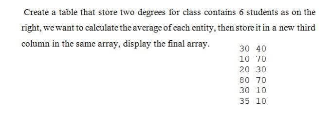 Create a table that store two degrees for class contains 6 students as on the
right, we want to calculate the average of each entity, then store it in a new third
column in the same array, display the final array.
30 40
10 70
20 30
80 70
30 10
35 10
