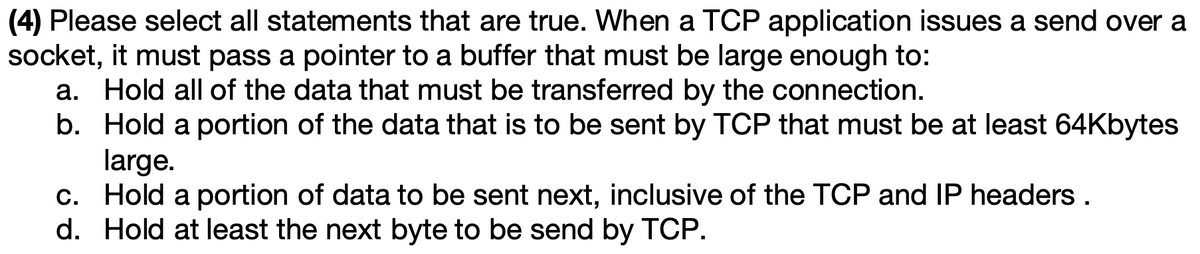 (4) Please select all statements that are true. When a TCP application issues a send over a
socket, it must pass a pointer to a buffer that must be large enough to:
a. Hold all of the data that must be transferred by the connection.
b. Hold a portion of the data that is to be sent by TCP that must be at least 64Kbytes
large.
c. Hold a portion of data to be sent next, inclusive of the TCP and IP headers .
d. Hold at least the next byte to be send by TCP.
