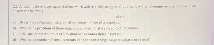 Q2. Consider a three-stage space-division switch with N=20000, using the Clos criteria with a minimum number of crosspoints,
answer the following
(4 x 4)
a) Draw the configuration diagram of minimum number of crosspoints.
What is the problem of three-stage space-division that is solved by Clos criteria?
c) Calculate the total number of simultaneous connections in part (a)
b)
d) What is the number of simultaneous connections if single-stage crossbar is to be used?
