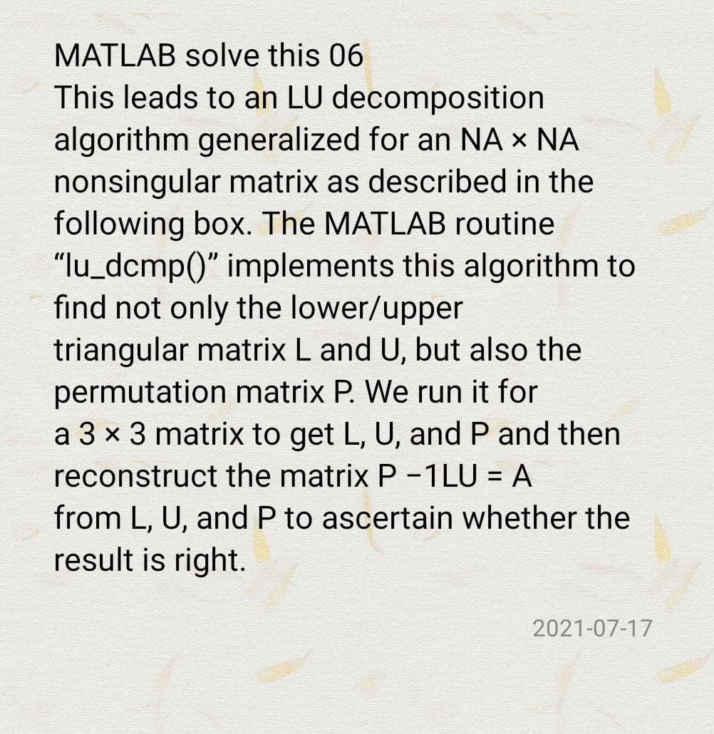 MATLAB solve this 06
This leads to an LU decomposition
algorithm generalized for an NA × NA
nonsingular matrix as described in the
following box. The MATLAB routine
"lu_dcmp()" implements this algorithm to
find not only the lower/upper
triangular matrix L and U, but also the
permutation matrix P. We run it for
a 3 x 3 matrix to get L, U, and P and then
reconstruct the matrix P -1LU = A
%3|
from L, U, and P to ascertain whether the
result is right.
2021-07-17
