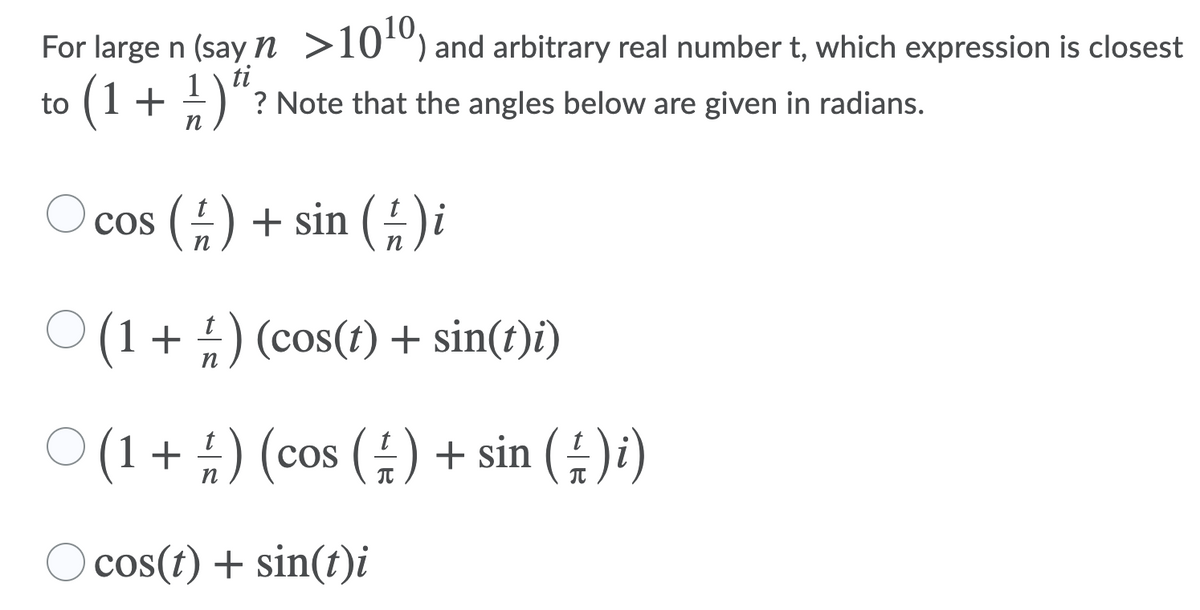 For large n (say n >10º) and arbitrary real number t, which expression is closest
to (1+
)“?
ti
? Note that the angles below are given in radians.
cos () + sin () i
n
п
O (1+ ) (cos(t) + sin(t)i)
ㅇ(1+ #) (cos (늪) + sin ())
O cos(t) + sin(t)i
