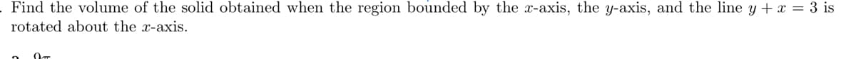 Find the volume of the solid obtained when the region bounded by the x-axis, the y-axis, and the line y + x = 3 is
rotated about the x-axis.
