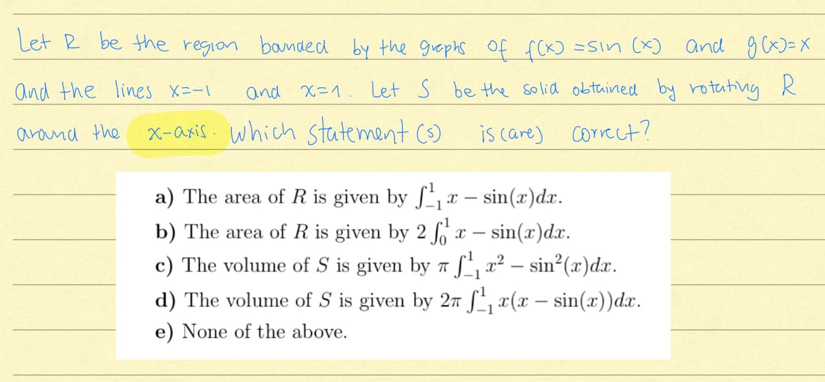 Let R be the region
bounded by the graphs of f(KƆ =Sin (x)
and gcx)=X
and the lines X=-1
and x=1. Let S be the solid obtained by rotating R
x-asis which statement Cs)
is care) Correct?
arond the
a) The area of R is given by x – sin(x)dx.
-1
x – sin(x)dx.
Lz² – sin²(x)dx.
d) The volume of S is given by 2n f, x(x – sin(x))dx.
b) The area of R is given by 2
c) The volume of S is given by
-1
e) None of the above.
