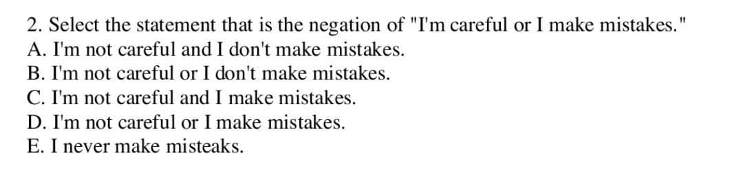 2. Select the statement that is the negation of "I'm careful or I make mistakes."
A. I'm not careful and I don't make mistakes.
B. I'm not careful or I don't make mistakes.
C. I'm not careful and I make mistakes.
D. I'm not careful or I make mistakes.
E. I never make misteaks.