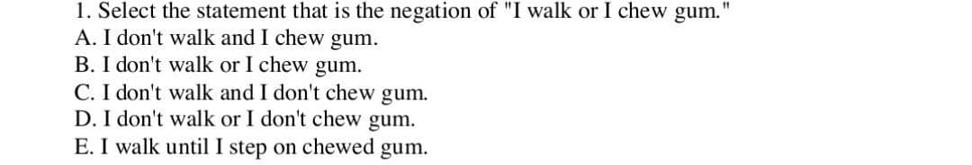 1. Select the statement that is the negation of "I walk or I chew gum.'
A. I don't walk and I chew gum.
B. I don't walk or I chew gum.
C. I don't walk and I don't chew gum.
D. I don't walk or I don't chew gum.
E. I walk until I step on chewed gum.