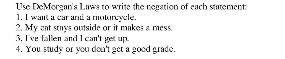 Use DeMorgan's Laws to write the negation of each statement:
1. I want a car and a motorcycle.
2. My cat stays outside or it makes a mess.
3. I've fallen and I can't get up.
4. You study or you don't get a good grade.