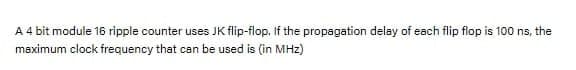 A 4 bit module 16 ripple counter uses JK flip-flop. If the propagation delay of each flip flop is 100 ns, the
maximum clock frequency that can be used is (in MHz)