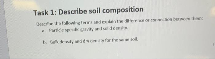 Task 1: Describe soil composition
Describe the following terms and explain the difference or connection between them:
a. Particle specific gravity and solid density.
b. Bulk density and dry density for the same soil.
1