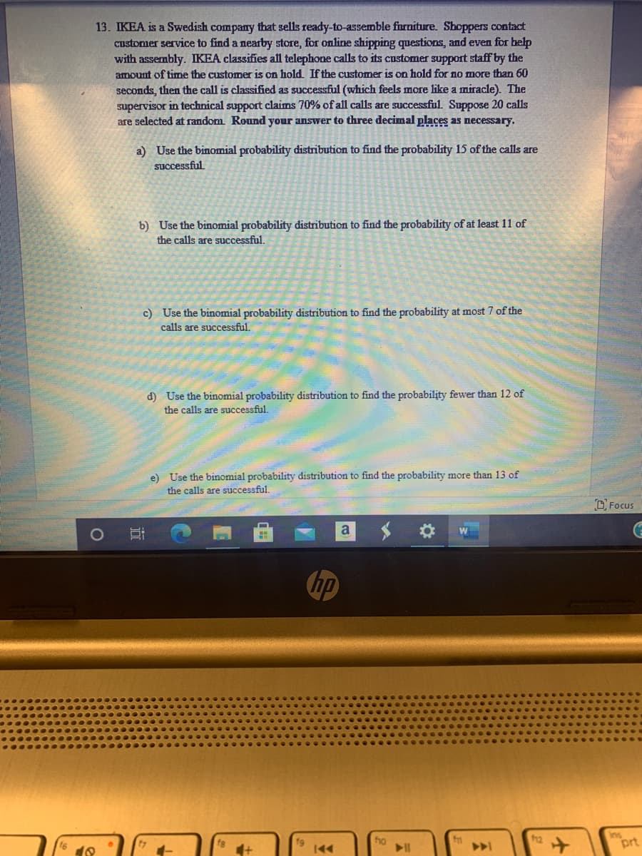 13. IKEA is a Swedish company that sells ready-to-assemble furniture. Shoppers contact
customer service to find a nearby store, for online shipping questions, and even for help
with assembly. IKEA classifies all telephone calls to its customer support staff by the
amount of time the customer is on hold. If the customer is on hold for no more than 60
seconds, then the call is classified as successful (which feels more like a miracle). The
supervisor in technical support claims 70% of all calls are successful. Suppose 20 calls
are selected at random. Round your answer to three decimal places as necessary.
a) Use the binomial probability distribution to find the probability 15 of the calls are
successful
b) Use the binomial probability distribution to find the probability of at least 11 of
the calls are successful.
c) Use the binomial probability distribution to find the probability at most 7 of the
calls are successful.
d) Use the binomial probability distribution to find the probability fewer than 12 of
the calls are successful.
e) Use the binomial probability distribution to find the probability more than 13 of
the calls are successful.
DFocus
a
hp
h2
Ins
prt
fg
f9
fo
