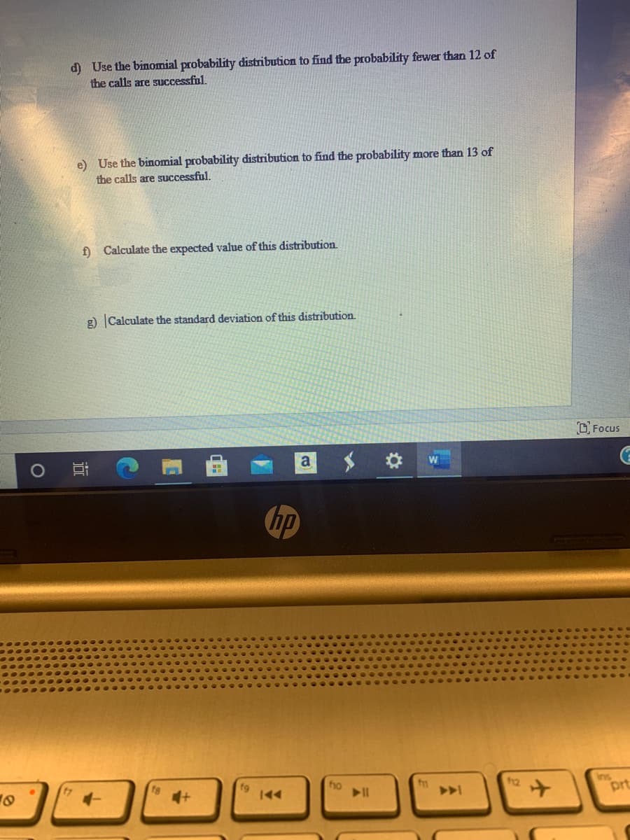 d) Use the binomial probability distribution to find the probability fewer than 12 of
the calls are successful.
e) Use the binomial probability distribution to find the probability more than 13 of
the calls are successful.
f) Calculate the expected value of this distribution
g) Calculate the standard deviation of this distribution.
D Focus
hp
fg
ho
Ins
prt
近
