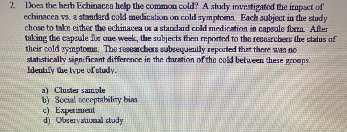 2. Does the herb Echinacea help the common cold? A study investigated the impact of
echinacea vs. a standard cold medication on cold symptoms. Each subject in the study
chose to take either the echinacea or a standard cold medication in capsule fom After
taking the capsule for one week, the subjects then reported to the researchers the status of
their cold symptoms. The researchers subsequently reported that there was no
statistically significant difference in the duration of the cold between these groups.
Identify the type of study.
a) Cluster sample
b) Social acceptability bias
c) Experiment
d) Observational study
