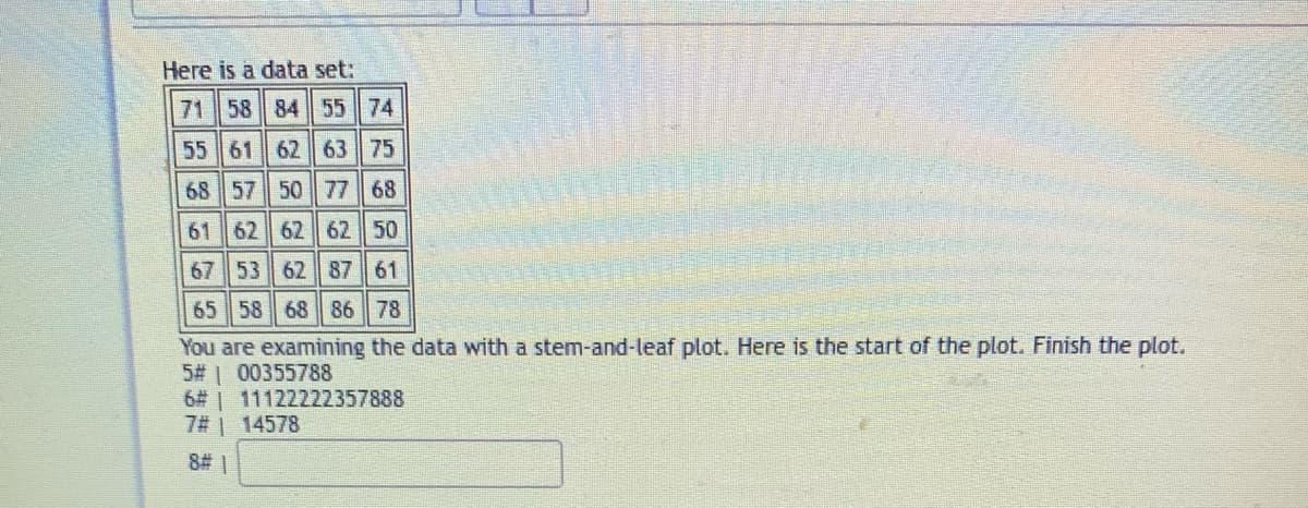 Here is a data set:
71 58 84 55 74
55 61 62 63 75
68 57 50 77 68
61 62 62 62 50
67 53 62 87 61
65 58 68 86 78
You are examining the data with a stem-and-leaf plot. Here is the start of the plot. Finish the plot.
5# 00355788
6# | 11122222357888
7# | 14578
8# 1