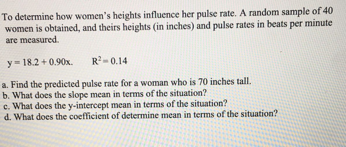 To determine how women's heights influence her pulse rate. A random sample of 40
women is obtained, and theirs heights (in inches) and pulse rates in beats per minute
are measured.
y = 18.2 + 0.90x.
R² = 0.14
a. Find the predicted pulse rate for a woman who is 70 inches tall.
b. What does the slope mean in terms of the situation?
c. What does the y-intercept mean in terms of the situation?
d. What does the coefficient of determine mean in terms of the situation?
