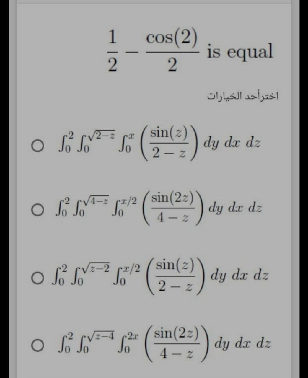 cos(2)
is equal
1
اخترأحد الخيارات
2-2
sin(z)
dy dx dz
2 – z
4-2
rx/2
sin(2z)
dy dx dz
4 - z
z-2 cx/2
sin(z
dy dx dz
o l y
sin(2z)
4 – z
r2x
dy dx dz
