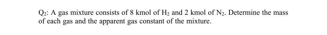 Q2: A gas mixture consists of 8 kmol of H2 and 2 kmol of N2. Determine the mass
of each gas and the apparent gas constant of the mixture.
