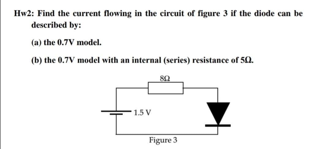 Hw2: Find the current flowing in the circuit of figure 3 if the diode can be
described by:
(a) the 0.7V model.
(b) the 0.7V model with an internal (series) resistance of 50.
82
1.5 V
Figure 3
