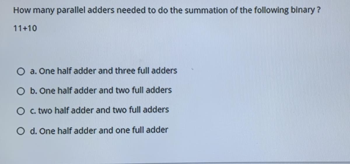 How many parallel adders needed to do the summation of the following binary ?
11+10
O a. One half adder and three full adders
O b. One half adder and two full adders
O c. two half adder and two full adders
O d. One half adder and one full adder
