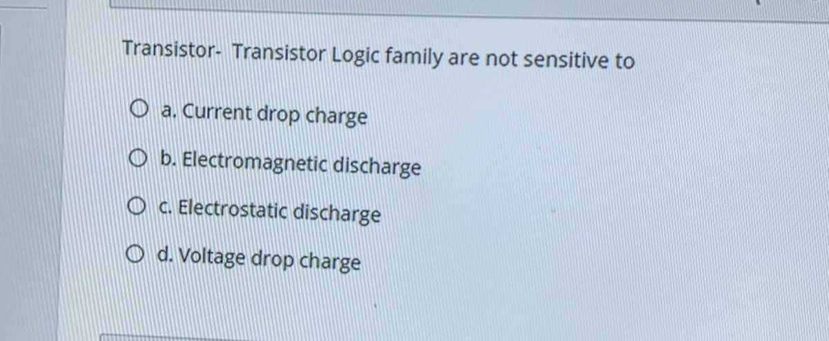 Transistor- Transistor Logic family are not sensitive to
O a. Current drop charge
O b. Electromagnetic discharge
O C. Electrostatic discharge
O d. Voltage drop charge
