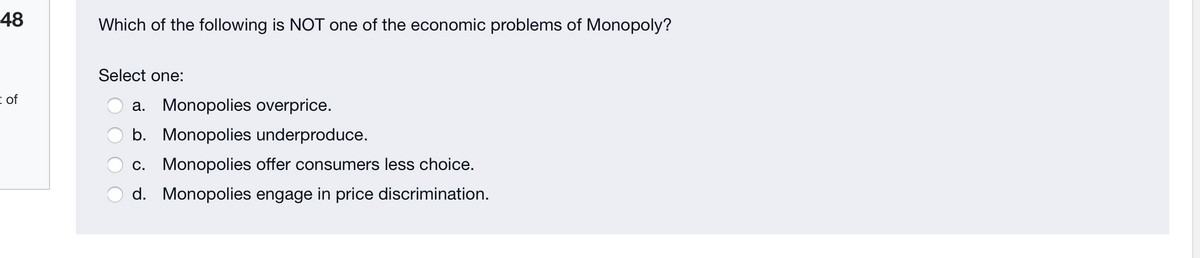 48
Which of the following is NOT one of the economic problems of Monopoly?
Select one:
i of
a. Monopolies overprice.
b. Monopolies underproduce.
c. Monopolies offer consumers less choice.
d. Monopolies engage in price discrimination.
