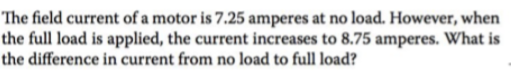 The field current of a motor is 7.25 amperes at no load. However, when
the full load is applied, the current increases to 8.75 amperes. What is
the difference in current from no load to full load?