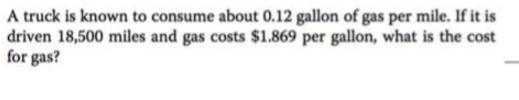 A truck is known to consume about 0.12 gallon of gas per mile. If it is
driven 18,500 miles and gas costs $1.869 per gallon, what is the cost
for gas?