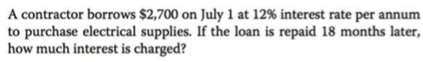 A contractor borrows $2,700 on July 1 at 12% interest rate per annum
to purchase electrical supplies. If the loan is repaid 18 months later,
how much interest is charged?