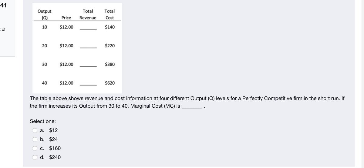 41
Output
Total
Total
(Q)
Price
Revenue
Cost
10
$12.00
$140
E of
20
$12.00
$220
30
$12.00
$380
40
$12.00
$620
The table above shows revenue and cost information at four different Output (Q) levels for a Perfectly Competitive firm in the short run. If
the firm increases its Output from 30 to 40, Marginal Cost (MC) is.
Select one:
a. $12
b. $24
c. $160
d. $240
