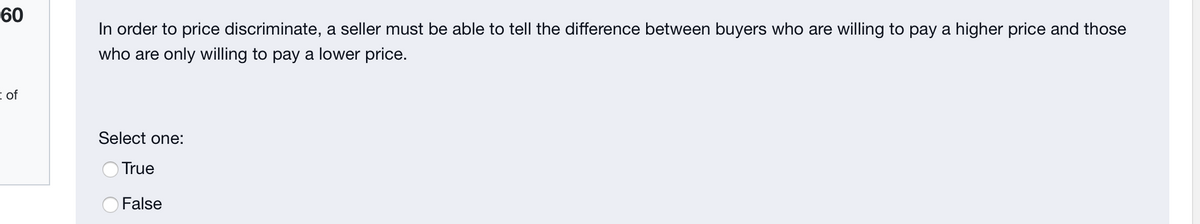 60
In order to price discriminate, a seller must be able to tell the difference between buyers who are willing to pay a higher price and those
who are only willing to pay a lower price.
I of
Select one:
OTrue
False
