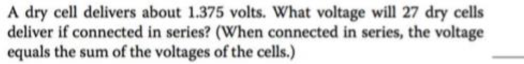 A dry cell delivers about 1.375 volts. What voltage will 27 dry cells
deliver if connected in series? (When connected in series, the voltage
equals the sum of the voltages of the cells.)