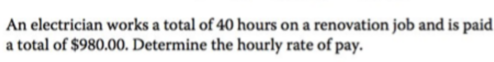 An electrician works a total of 40 hours on a renovation job and is paid
a total of $980.00. Determine the hourly rate of pay.