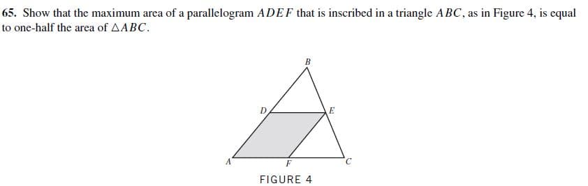 65. Show that the maximum area of a parallelogram ADEF that is inscribed in a triangle ABC, as in Figure 4, is equal
to one-half the area of AABC.
FIGURE 4
