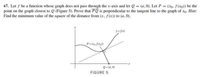 67. Let f be a function whose graph does not pass through the x-axis and let Q = (a, 0). Let P = (xo. ƒ(xo)) be the
point on the graph closest to Q (Figure 5). Prove that PQ is perpendicular to the tangent line to the graph of xo. Hint:
Find the minimum value of the square of the distance from (x, f(x)) to (a, 0).
y=f(x)
P= (Xo-f(xg))
Q = (a, 0)
FIGURE 5
