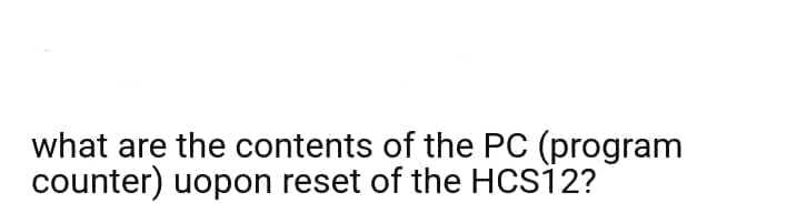 what are the contents of the PC (program
counter) uopon reset of the HCS12?
