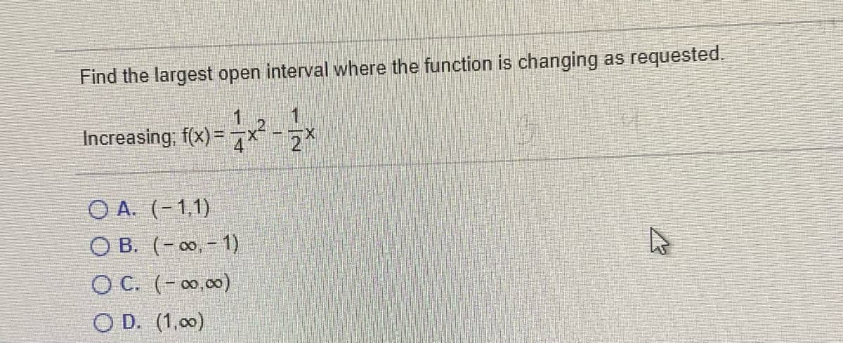 Find the largest open interval where the function is changing as requested.
1
Increasing, f(x)= x -*
O A. (-1,1)
O B. (- 0, - 1)
O C. (-0,00)
O D. (1,00)
