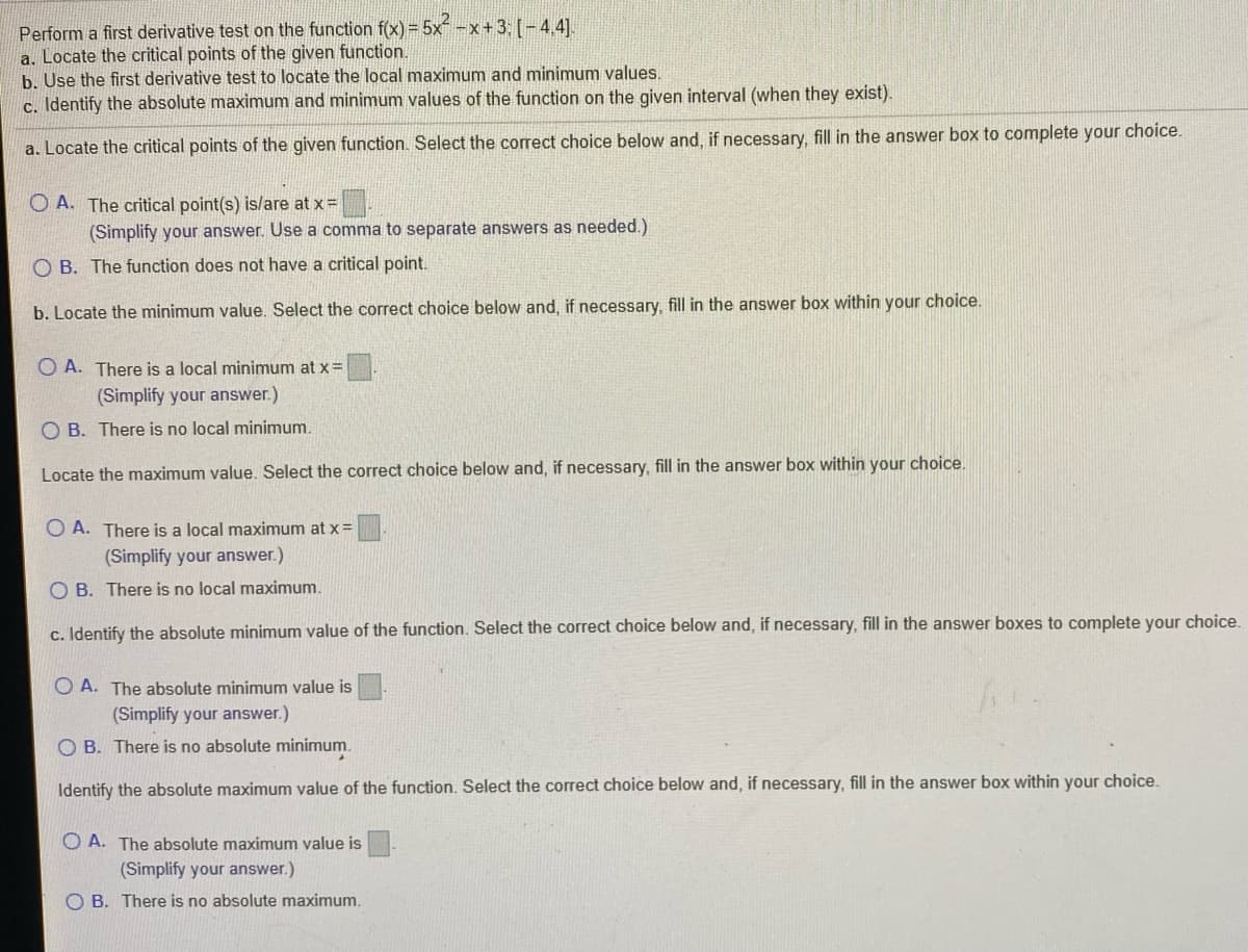 Perform a first derivative test on the function f(x) = 5x -x+3: [-4,4].
a. Locate the critical points of the given function.
b. Use the first derivative test to locate the local maximum and minimunm values.
c. Identify the absolute maximum and minimum values of the function on the given interval (when they exist).
a. Locate the critical points of the given function. Select the correct choice below and, if necessary, fill in the answer box to complete your choice.
O A. The critical point(s) is/are at x =
(Simplify your answer. Use a comma to separate answers as needed.)
O B. The function does not have a critical point.
b. Locate the minimum value. Select the correct choice below and, if necessary, fill in the answer box within your choice.
O A. There is a local minimum at x =
(Simplify your answer.)
O B. There is no local minimum.
Locate the maximum value. Select the correct choice below and, if necessary, fill in the answer box within your choice.
O A. There is a local maximum at x=
(Simplify your answer.)
O B. There is no local maximum.
c. Identify the absolute minimum value of the function. Select the correct choice below and, if necessary, fill in the answer boxes to complete your choice.
O A. The absolute minimum value is
(Simplify your answer.)
O B. There is no absolute minimum.
Identify the absolute maximum value of the function. Select the correct choice below and, if necessary, fill in the answer box within your choice.
O A. The absolute maximum value is
(Simplify your answer.)
O B. There is no absolute maximum.
