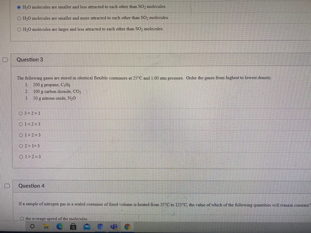 H,O molecules are smaller and less attracted to each other than SO, molecules.
O H,0 molecules are smaller and more attracted to each other than SO, molecules.
O H,O molecules are larger and less attracted to each other than SO2 molecules.
Question 3
The following gases are stored in identical flexible containers at 25°C and 1.00 atm pressure. Order the gases from highest to lowest density.
1. 200 g propane, C3Hg
100 g carbon dioxide, CO2
3.
2.
50 g nitrous oxide, N20
O 3> 2>1
O 1 2=3
O 1>2>3
O 2> 1>3
O 1>2=3
Question 4
If a sample of nitrogen gas in a sealed container of fixed volume is heated from 25°C to 125°C, the value of which of the following quantities will remain constant?
O the average speed of the molecules
