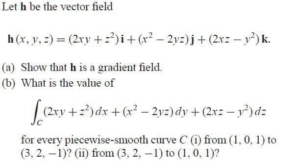 Let h be the vector field
h(x, y, z) = (2xy +=²)i + (x² − 2yz)j + (2x= − y²) k.
-
(a) Show that h is a gradient field.
(b) What is the value of
[((2xy +2²) dx + (x² − 2yz) dy + (2x= − y²) dz
for every piecewise-smooth curve C (i) from (1, 0, 1) to
(3, 2, -1)? (ii) from (3, 2, -1) to (1, 0, 1)?