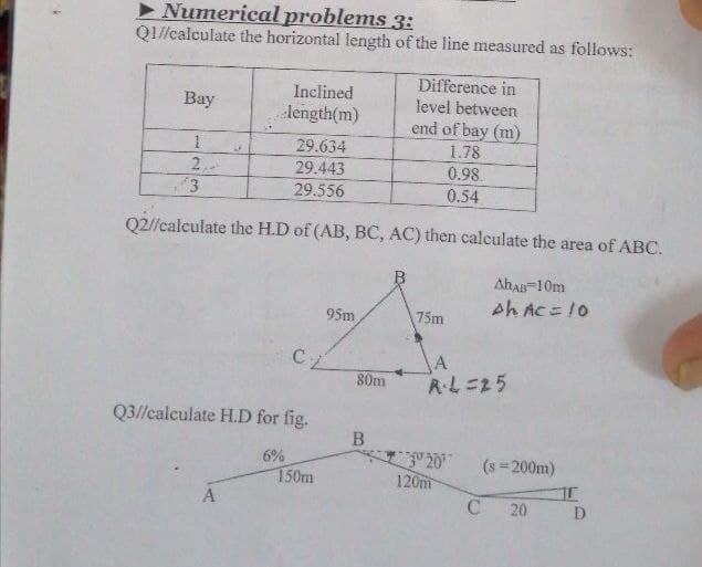 • Numerical problems 3:
QI//calculate the horizontal length of the line measured as follows:
Difference in
level between
Inclined
Вay
length(m)
end of bay (m)
29.634
1.78
2,
29.443
0.98
0.54
29.556
Q2//calculate the H.D of (AB, BC, AC) then calculate the area of ABC.
AhA-10m
Ah AC = !0
95m
75m
A
R.L=25
80m
Q3//calculate H.D for fig.
B.
20
120m
6%
(s 200m)
150m
A
20
D
