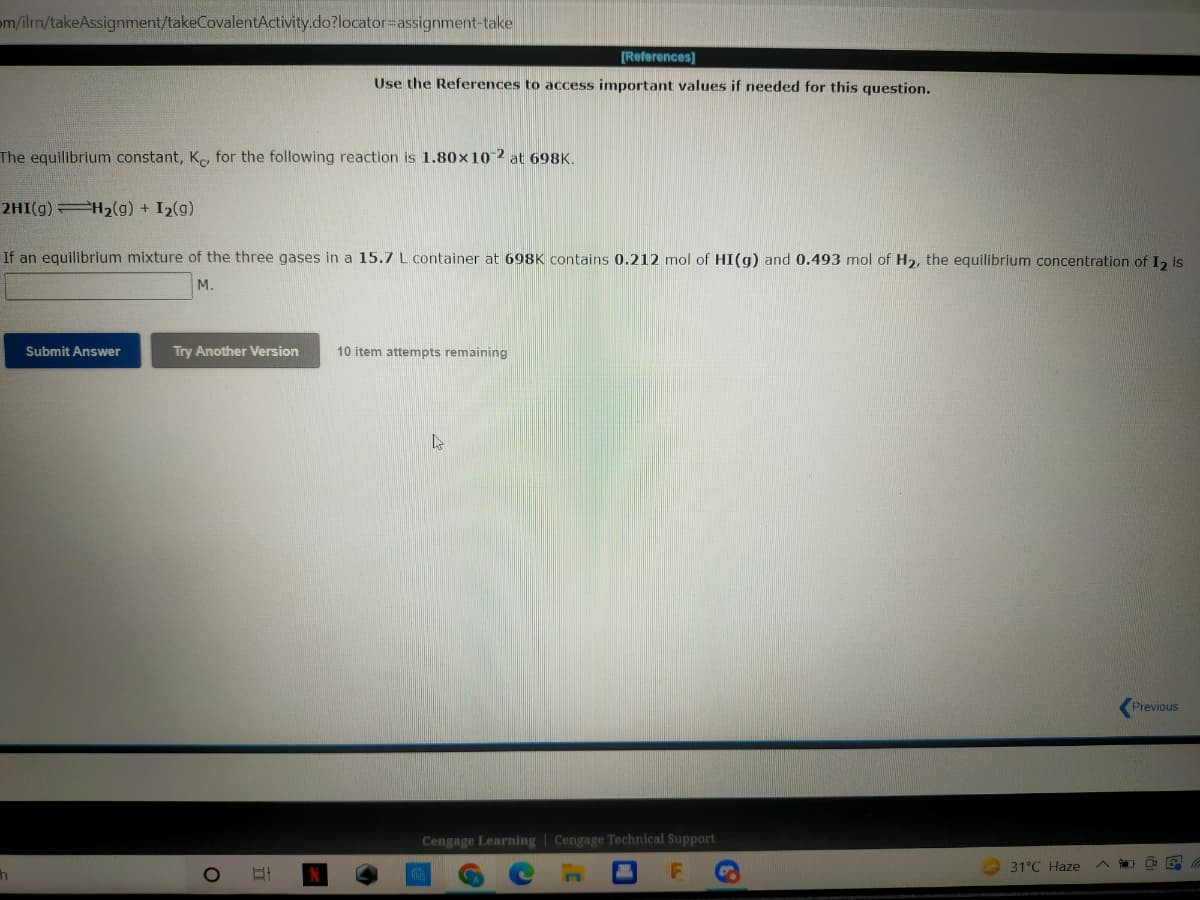 m/ilmn/takeAssignment/takeCovalentActivity.do?locator assignment-take
[References]
Use the References to access important values if needed for this question.
The equilibrium constant, Ke, for the following reaction is 1.80x10-2 at 698K.
2HI(g) =H₂(g) + I₂(g)
If an equilibrium mixture of the three gases in a 15.7 L container at 698K contains 0.212 mol of HI(g) and 0.493 mol of H2, the equilibrium concentration of 1₂ is
M.
Submit Answer
Try Another Version
10 item attempts remaining
s
Previous
Cengage Learning Cengage Technical Support
O
F
h
B
C
C
31°C Haze