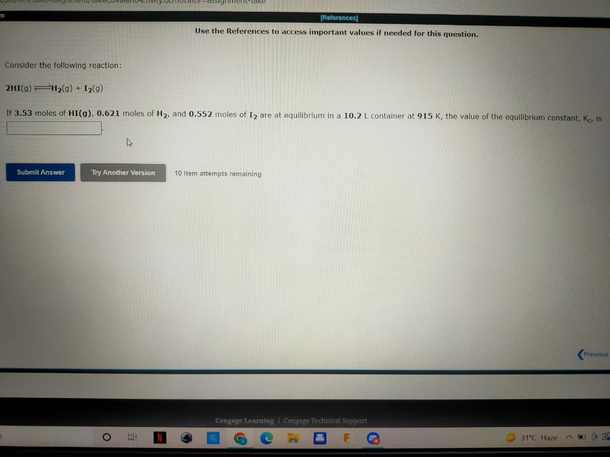 comymy cakeAssig
-assignment-lake
m
[References]
Use the References to access important values if needed for this question.
Consider the following reaction:
2HI(g) H₂(g) + I₂(g)
If 3.53 moles of HI(g), 0.621 moles of H₂, and 0.552 moles of I2 are at equilibrium in a 10.2 L container at 915 K, the value of the equilibrium constant, Kc, is
4
Submit Answer
Try Another Version
10 item attempts remaining
Previous
R
O
대
M
Cengage Learning Cengage Technical Support
C
J'
31°C Haze