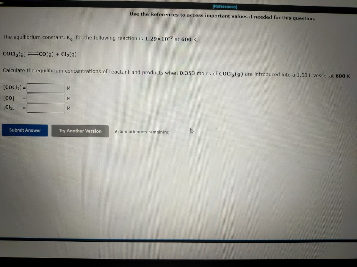 im
[References]
Use the References to access important values if needed for this question.
The equilibrium constant, Kc, for the following reaction is 1.29x10-2 at 600 K.
COCI₂(g) CO(g) + Cl₂(g)
Calculate the equilibrium concentrations of reactant and products when 0.353 moles of COCI₂(g) are introduced into a 1.00 L vessel at 600 K.
[COCI₂] =
M
[Co]
M
[Cl₂]
M
Try Another Version
9 item attempts remaining
Submit Answer