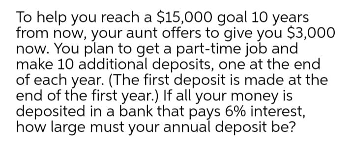 To help you reach a $15,000 goal 10 years
from now, your aunt offers to give you $3,000
now. You plan to get a part-time job and
make 10 additional deposits, one at the end
of each year. (The first deposit is made at the
end of the first year.) If all your money is
deposited in a bank that pays 6% interest,
how large must your annual deposit be?
