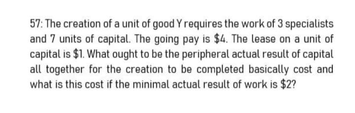 57: The creation of a unit of good Y requires the work of 3 specialists
and 7 units of capital. The going pay is $4. The lease on a unit of
capital is $1. What ought to be the peripheral actual result of capital
all together for the creation to be completed basically cost and
what is this cost if the minimal actual result of work is $2?
