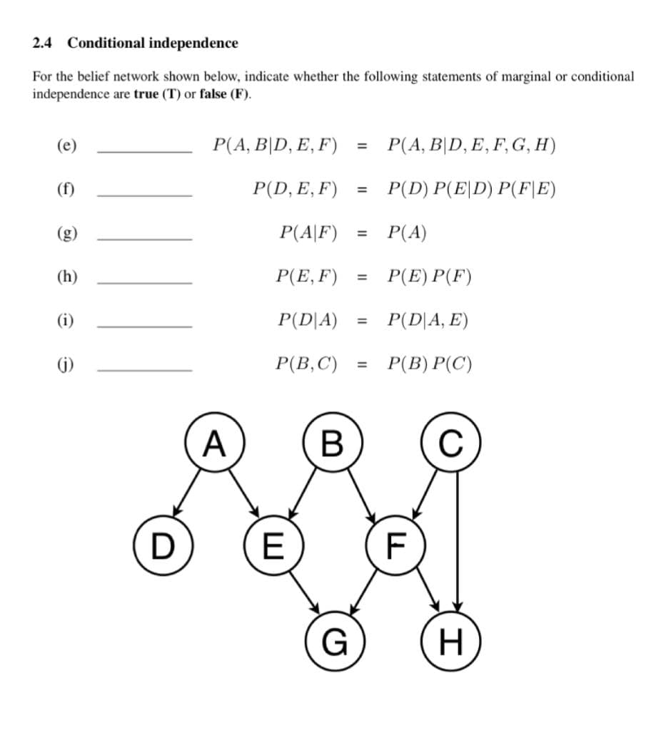 2.4 Conditional independence
For the belief network shown below, indicate whether the following statements of marginal or conditional
independence are true (T) or false (F).
(e)
P(A, B|D, E, F)
P(A, B|D, E, F, G, H)
%3D
(f)
P(D, E, F)
P(D) P(E|D) P(F|E)
P(A|F)
Р(A)
%3D
(h)
P(E, F)
P(E) P(F)
%3D
(i)
P(D|A)
P(D|A, E)
%3D
(j)
Р(В, С)
P(B) P(C')
%3D
A
В
C
D
E
F
G
H
