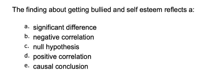 The finding about getting bullied and self esteem reflects a:
a. significant difference
b. negative correlation
c. null hypothesis
d. positive correlation
e. causal conclusion
