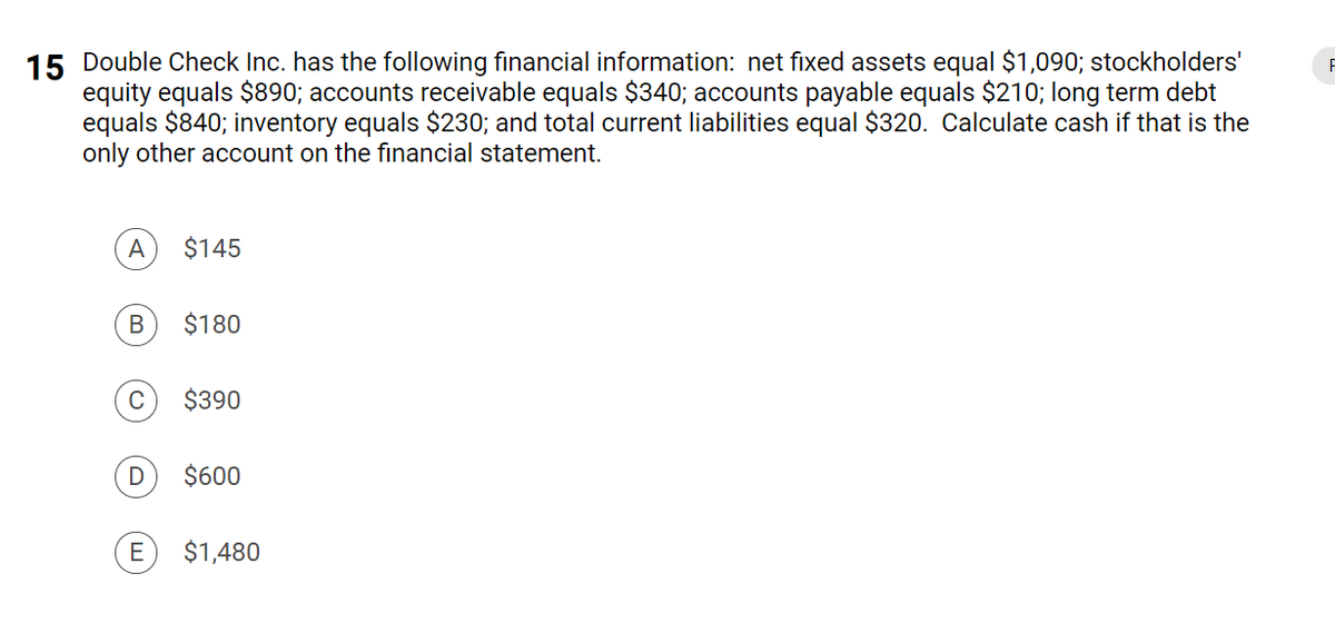 15 Double Check Inc. has the following financial information: net fixed assets equal $1,090; stockholders'
equity equals $890; accounts receivable equals $340; accounts payable equals $210; long term debt
equals $840; inventory equals $230; and total current liabilities equal $320. Calculate cash if that is the
only other account on the financial statement.
A
$145
$180
C
$390
$600
E
$1,480
